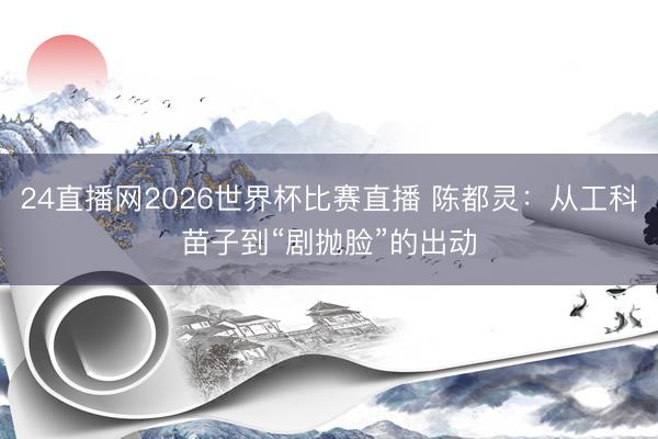 24直播网2026世界杯比赛直播 陈都灵:从工科苗子到“剧抛脸”的出动