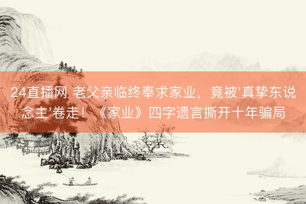 24直播网 老父亲临终奉求家业,竟被'真挚东说念主'卷走!《家业》四字遗言撕开十年骗局