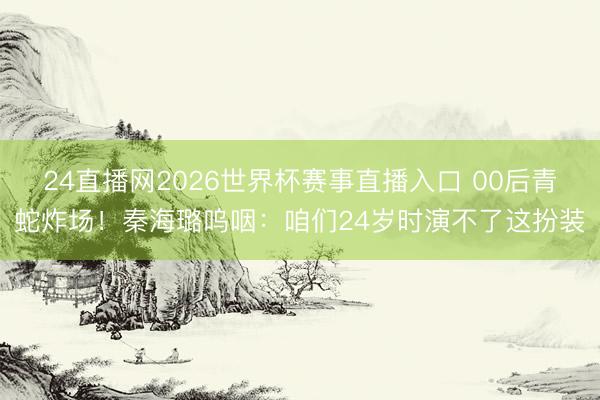 24直播网2026世界杯赛事直播入口 00后青蛇炸场！秦海璐呜咽：咱们24岁时演不了这扮装