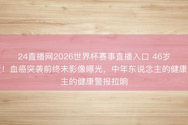24直播网2026世界杯赛事直播入口 46岁男星骤逝!血癌突袭前终末影像曝光,中年东说念主的健康警报拉响
