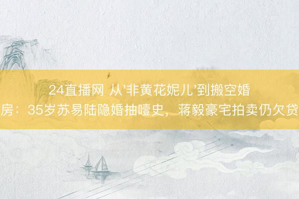 24直播网 从'非黄花妮儿'到搬空婚房:35岁苏易陆隐婚抽噎史,蒋毅豪宅拍卖仍欠贷