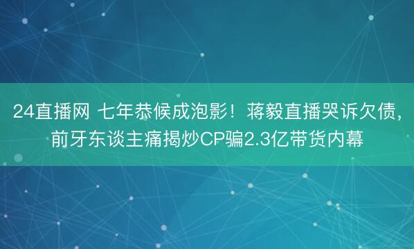 24直播网 七年恭候成泡影!蒋毅直播哭诉欠债,前牙东谈主痛揭炒CP骗2.3亿带货内幕