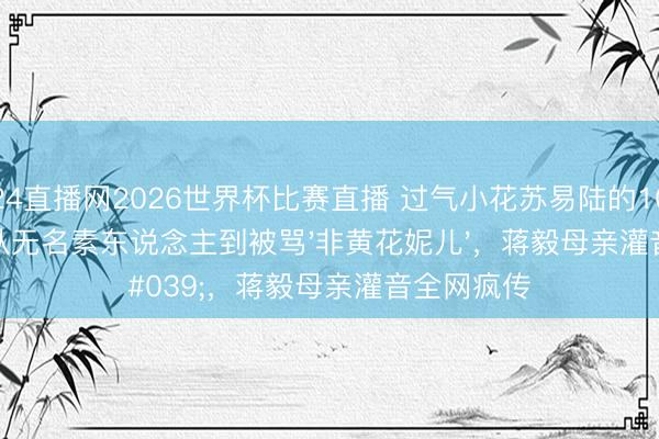 24直播网2026世界杯比赛直播 过气小花苏易陆的10年隐婚:从无名素东说念主到被骂'非黄花妮儿',蒋毅母亲灌音全网疯传