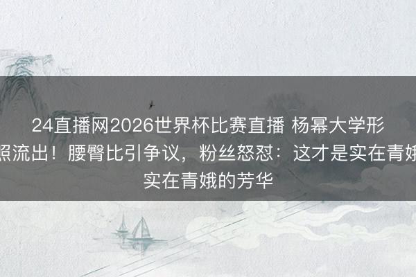 24直播网2026世界杯比赛直播 杨幂大学形骸课旧照流出!腰臀比引争议,粉丝怒怼:这才是实在青娥的芳华