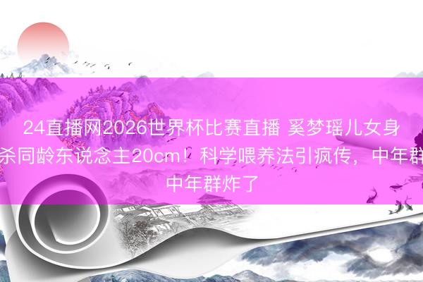 24直播网2026世界杯比赛直播 奚梦瑶儿女身高秒杀同龄东说念主20cm!科学喂养法引疯传,中年群炸了