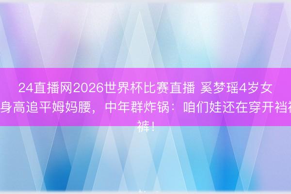 24直播网2026世界杯比赛直播 奚梦瑶4岁女儿身高追平姆妈腰,中年群炸锅:咱们娃还在穿开裆裤!
