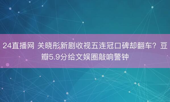 24直播网 关晓彤新剧收视五连冠口碑却翻车?豆瓣5.9分给文娱圈敲响警钟