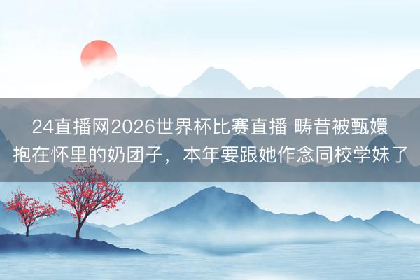 24直播网2026世界杯比赛直播 畴昔被甄嬛抱在怀里的奶团子,本年要跟她作念同校学妹了
