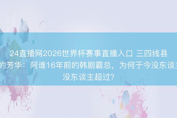 24直播网2026世界杯赛事直播入口 三四线县城女孩的芳华:阿谁16年前的韩剧霸总,为何于今没东谈主超过?