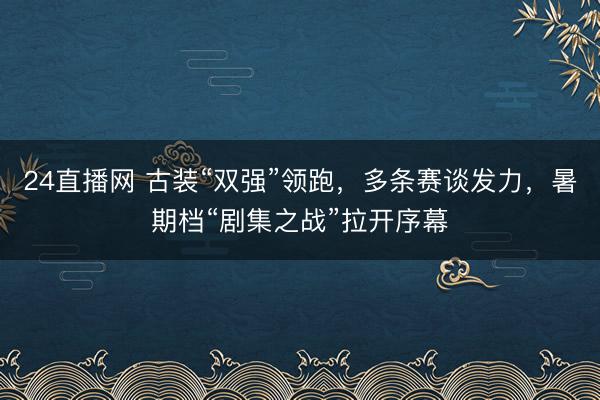 24直播网 古装“双强”领跑,多条赛谈发力,暑期档“剧集之战”拉开序幕
