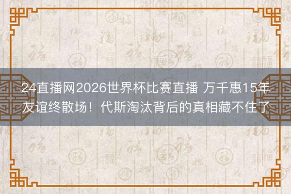 24直播网2026世界杯比赛直播 万千惠15年友谊终散场!代斯淘汰背后的真相藏不住了