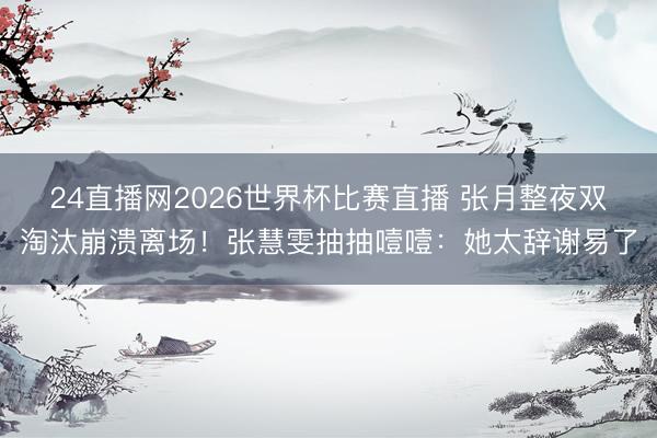 24直播网2026世界杯比赛直播 张月整夜双淘汰崩溃离场!张慧雯抽抽噎噎:她太辞谢易了