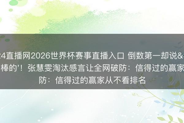 24直播网2026世界杯赛事直播入口 倒数第一却说'我是最棒的'!张慧雯淘汰感言让全网破防:信得过的赢家从不看排名