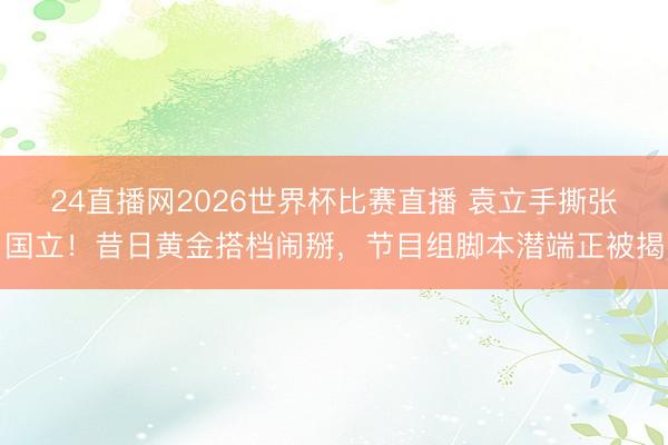 24直播网2026世界杯比赛直播 袁立手撕张国立!昔日黄金搭档闹掰,节目组脚本潜端正被揭