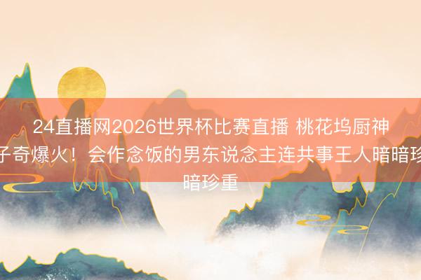 24直播网2026世界杯比赛直播 桃花坞厨神王子奇爆火!会作念饭的男东说念主连共事王人暗暗珍重