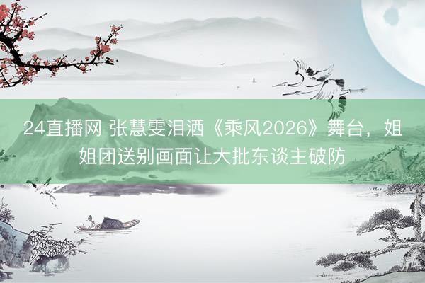 24直播网 张慧雯泪洒《乘风2026》舞台,姐姐团送别画面让大批东谈主破防