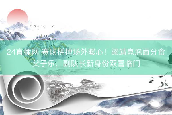 24直播网 赛场拼搏场外暖心!梁靖崑泡面分食父子乐,副队长新身份双喜临门