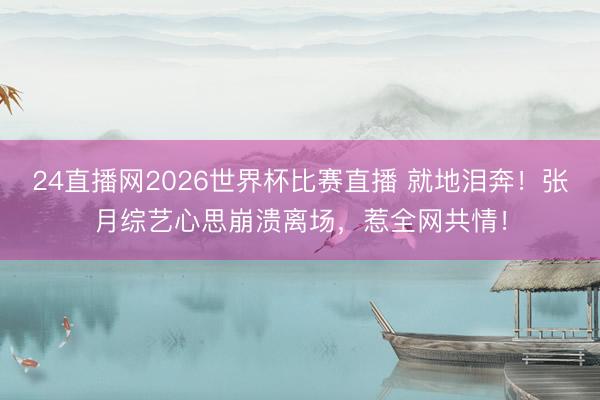 24直播网2026世界杯比赛直播 就地泪奔!张月综艺心思崩溃离场,惹全网共情!