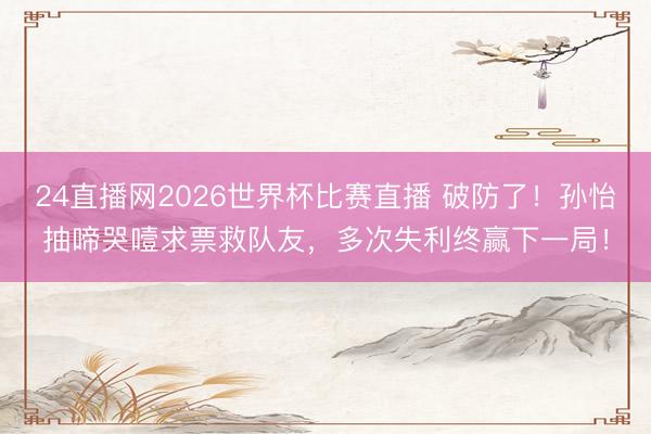 24直播网2026世界杯比赛直播 破防了!孙怡抽啼哭噎求票救队友,多次失利终赢下一局!