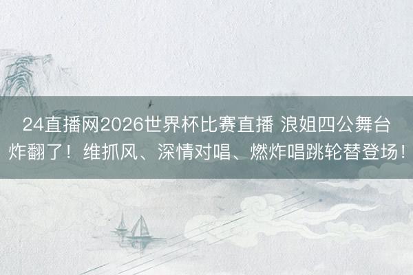 24直播网2026世界杯比赛直播 浪姐四公舞台炸翻了!维抓风、深情对唱、燃炸唱跳轮替登场!