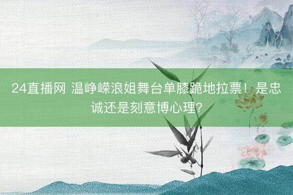 24直播网 温峥嵘浪姐舞台单膝跪地拉票!是忠诚还是刻意博心理?