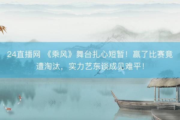 24直播网 《乘风》舞台扎心短暂!赢了比赛竟遭淘汰,实力艺东谈成见难平!