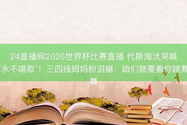 24直播网2026世界杯比赛直播 代斯淘汰哭喊‘永不唱歌’!三四线姆妈粉泪崩:咱们就要看你跳舞