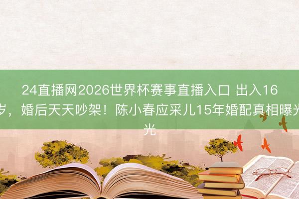 24直播网2026世界杯赛事直播入口 出入16岁,婚后天天吵架!陈小春应采儿15年婚配真相曝光