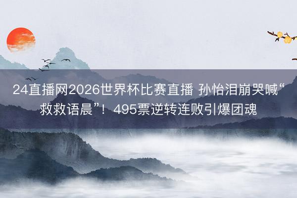 24直播网2026世界杯比赛直播 孙怡泪崩哭喊“救救语晨”!495票逆转连败引爆团魂