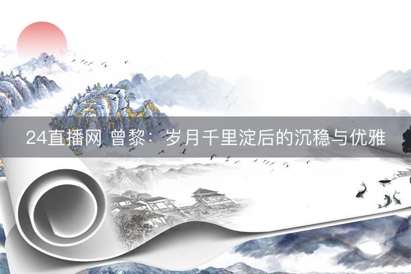 24直播网 曾黎:岁月千里淀后的沉稳与优雅