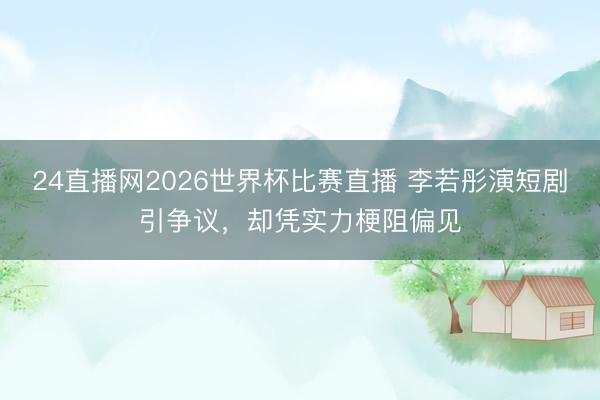 24直播网2026世界杯比赛直播 李若彤演短剧引争议,却凭实力梗阻偏见