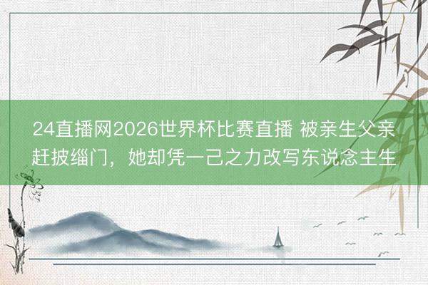 24直播网2026世界杯比赛直播 被亲生父亲赶披缁门,她却凭一己之力改写东说念主生