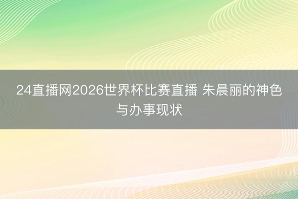 24直播网2026世界杯比赛直播 朱晨丽的神色与办事现状