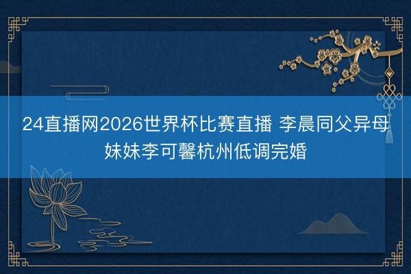 24直播网2026世界杯比赛直播 李晨同父异母妹妹李可馨杭州低调完婚