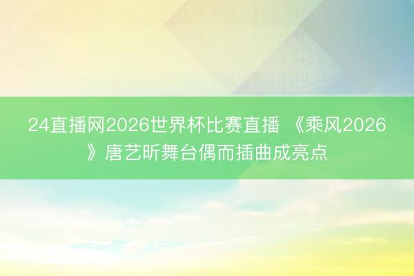 24直播网2026世界杯比赛直播 《乘风2026》唐艺昕舞台偶而插曲成亮点