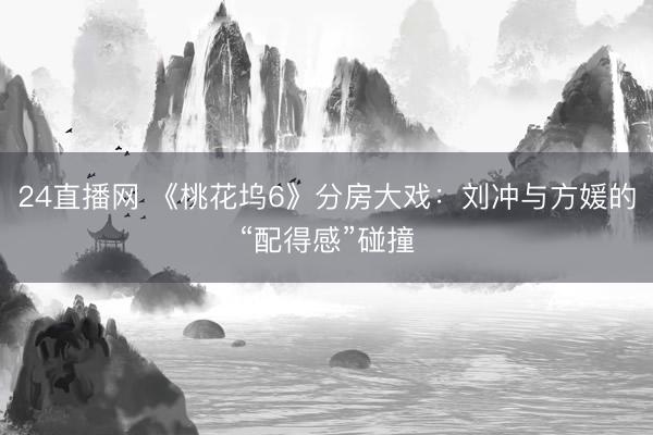 24直播网 《桃花坞6》分房大戏:刘冲与方媛的“配得感”碰撞