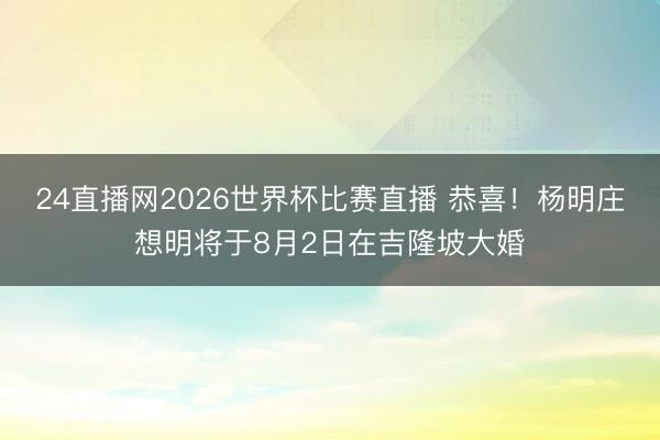 24直播网2026世界杯比赛直播 恭喜!杨明庄想明将于8月2日在吉隆坡大婚