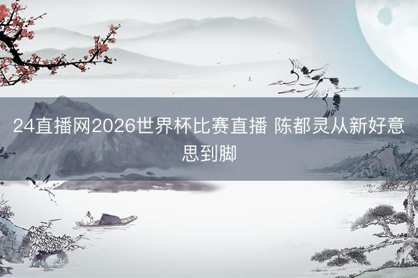 24直播网2026世界杯比赛直播 陈都灵从新好意思到脚