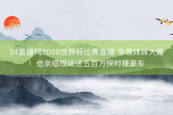 24直播网2026世界杯比赛直播 李晨妹妹大婚!他亲临现场送五百万保时捷豪车