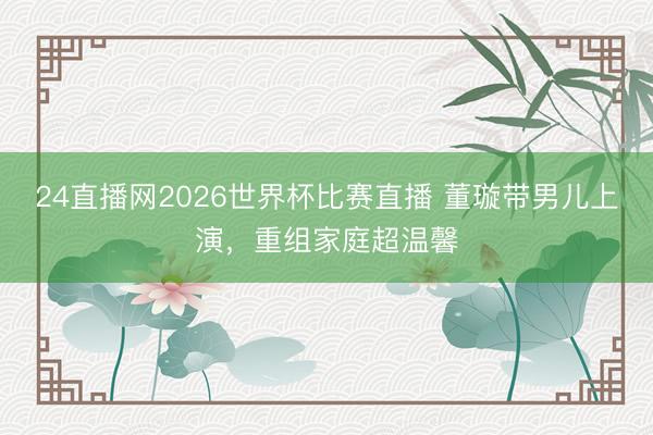 24直播网2026世界杯比赛直播 董璇带男儿上演,重组家庭超温馨