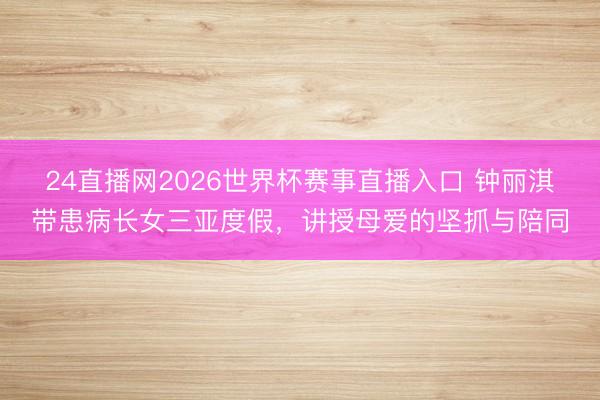 24直播网2026世界杯赛事直播入口 钟丽淇带患病长女三亚度假,讲授母爱的坚抓与陪同