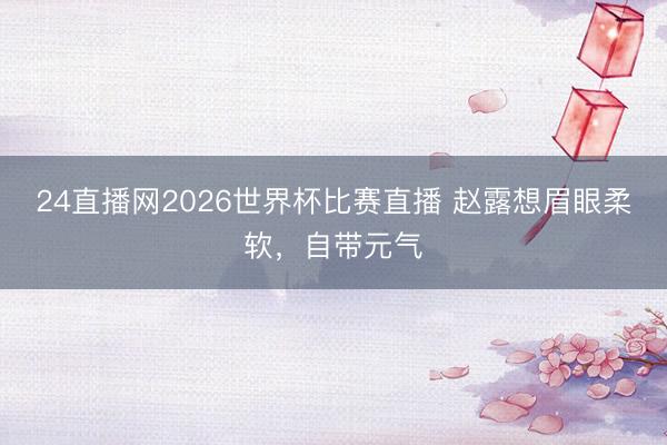 24直播网2026世界杯比赛直播 赵露想眉眼柔软,自带元气