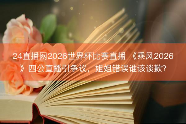 24直播网2026世界杯比赛直播 《乘风2026》四公直播引争议,姐姐错误谁该谈歉?