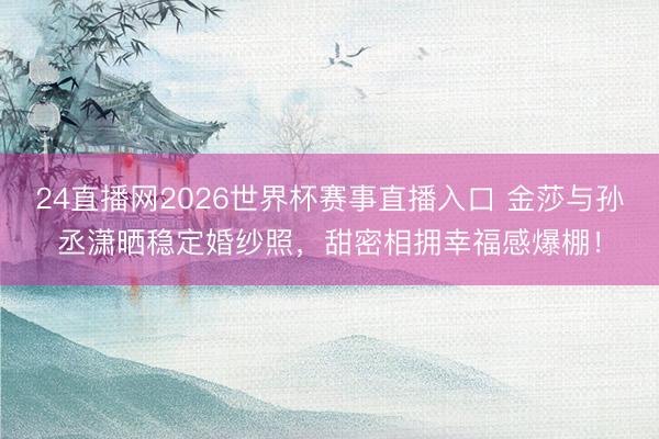 24直播网2026世界杯赛事直播入口 金莎与孙丞潇晒稳定婚纱照,甜密相拥幸福感爆棚!