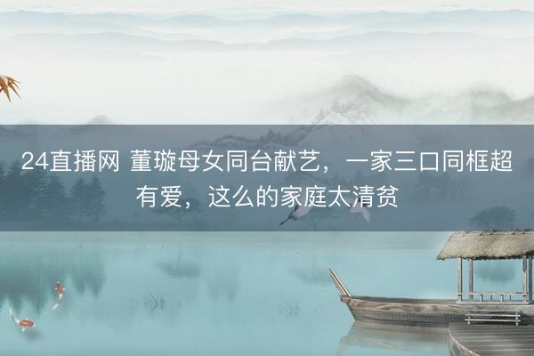 24直播网 董璇母女同台献艺,一家三口同框超有爱,这么的家庭太清贫