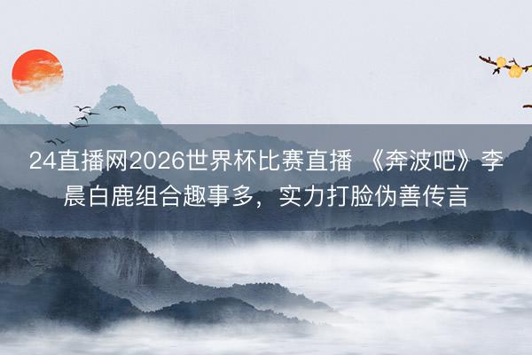 24直播网2026世界杯比赛直播 《奔波吧》李晨白鹿组合趣事多,实力打脸伪善传言