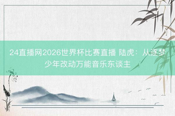 24直播网2026世界杯比赛直播 陆虎:从逐梦少年改动万能音乐东谈主