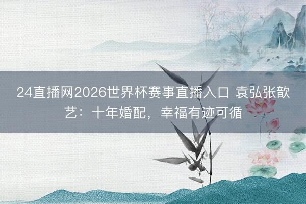 24直播网2026世界杯赛事直播入口 袁弘张歆艺:十年婚配,幸福有迹可循