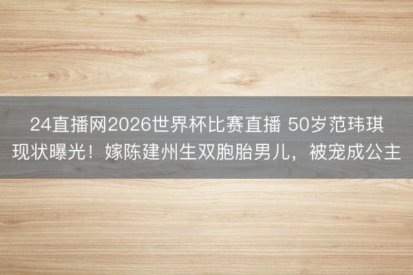 24直播网2026世界杯比赛直播 50岁范玮琪现状曝光!嫁陈建州生双胞胎男儿,被宠成公主