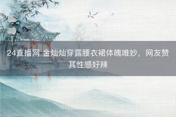 24直播网 金灿灿穿露腰衣裙体魄唯妙,网友赞其性感好辣